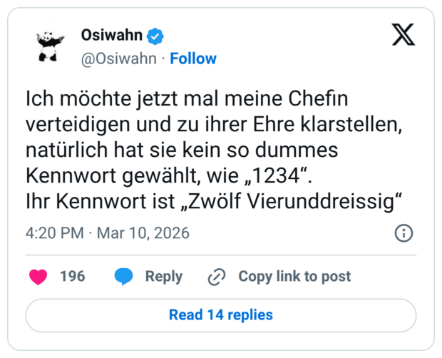 Ich möchte jetzt mal meine Chefin verteidigen und zu ihrer Ehre klarstellen, natürlich hat sie kein so dummes Kennwort gewählt, wie „1234". Ihr Kennwort ist „Zwölf Vierunddreissig"