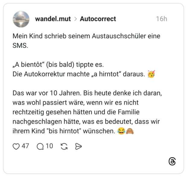 Mein Kind schrieb seinem Austauschschüler eine SMS. „A bientôt" (bis bald) tippte es. Die Autokorrektur machte „a hirntot" daraus. Das war vor 10 Jahren. Bis heute denke ich daran, was wohl passiert wäre, wenn wir es nicht rechtzeitig gesehen hätten und die Familie nachgeschlagen hätte, was es bedeutet, dass wir ihrem Kind "bis hirntot" wünschen