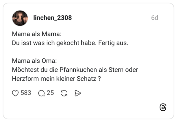 Mama als Mama: Du isst was ich gekocht habe. Fertig aus. Mama als Oma: Möchtest du die Pfannkuchen als Stern oder Herzform mein kleiner Schatz ?
