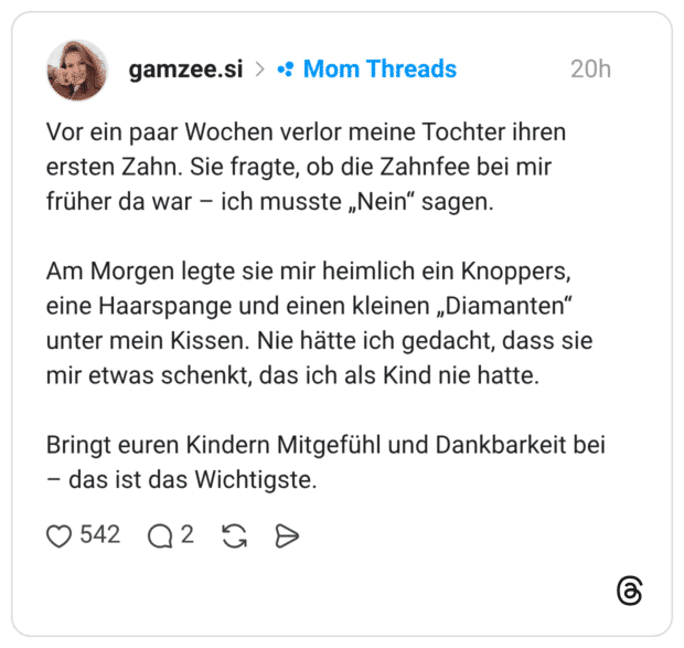 Vor ein paar Wochen verlor meine Tochter ihren ersten Zahn. Sie fragte, ob die Zahnfee bei mir früher da war - ich musste „Nein" sagen. Am Morgen legte sie mir heimlich ein Knoppers, eine Haarspange und einen kleinen „Diamanten" unter mein Kissen. Nie hätte ich gedacht, dass sie mir etwas schenkt, das ich als Kind nie hatte. Bringt euren Kindern Mitgefühl und Dankbarkeit bei - das ist das Wichtigste