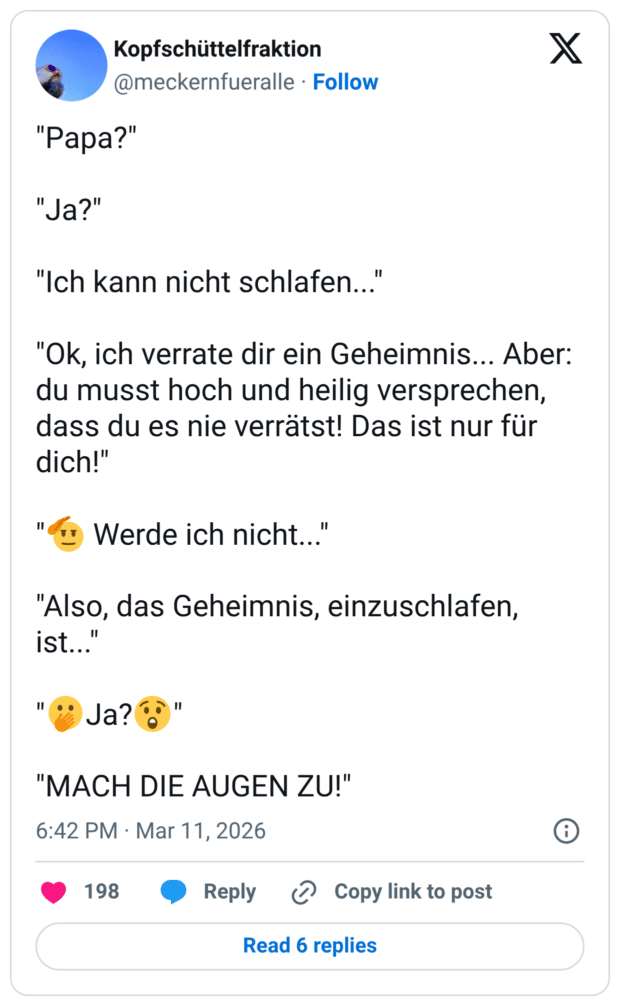 "Papa?" "Ja?" "Ich kann nicht schlafen..." "Ok, ich verrate dir ein Geheimnis... Aber: du musst hoch und heilig versprechen, dass du es nie verrätst! Das ist nur für dich!" Werde ich nicht... "Also, das Geheimnis, einzuschlafen, ist... Ja? "MACH DIE AUGEN ZU!"