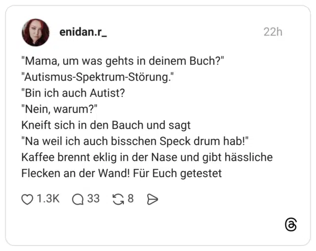 "Mama, um was gehts in deinem Buch?" "Autismus-Spektrum-Störung." "Bin ich auch Autist? "Nein, warum?" Kneift sich in den Bauch und sagt "Na weil ich auch bisschen Speck drum hab!" Kaffee brennt eklig in der Nase und gibt hässliche Flecken an der Wand! Für Euch getestet