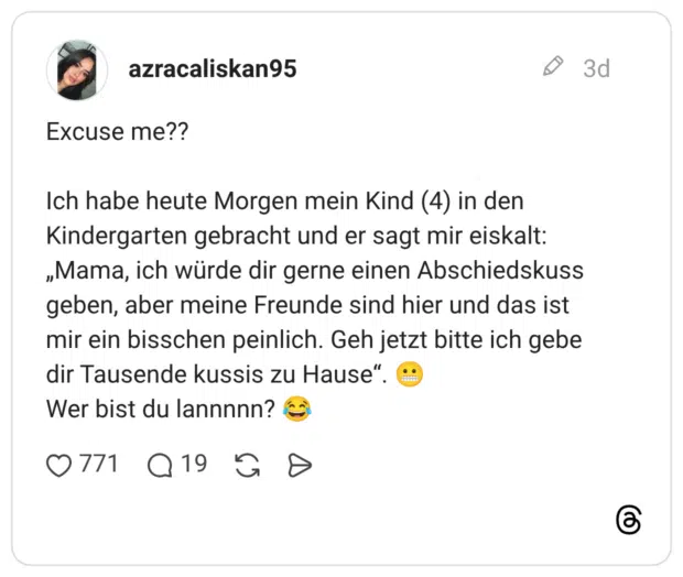 Ich habe heute Morgen mein Kind (4) in den Kindergarten gebracht und er sagt mir eiskalt: „Mama, ich würde dir gerne einen Abschiedskuss geben, aber meine Freunde sind hier und das ist mir ein bisschen peinlich. Geh jetzt bitte ich gebe dir Tausende kussis zu Hause" Wer bist du lannnnn?
