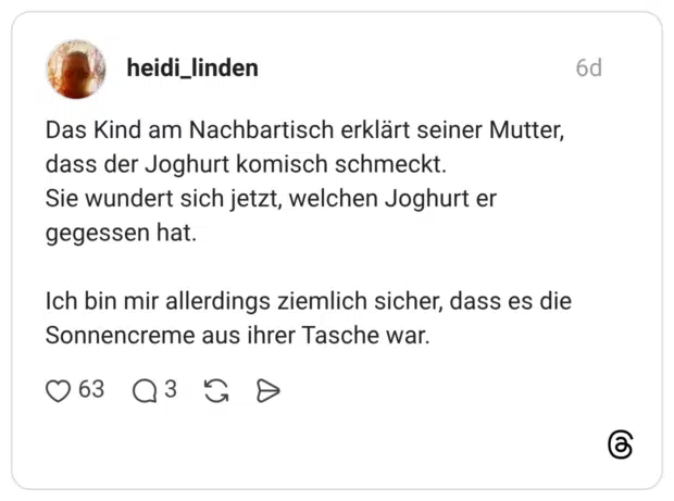 Das Kind am Nachbartisch erklärt seiner Mutter, dass der Joghurt komisch schmeckt. Sie wundert sich jetzt, welchen Joghurt er gegessen hat. Ich bin mir allerdings ziemlich sicher, dass es die Sonnencreme aus ihrer Tasche war.