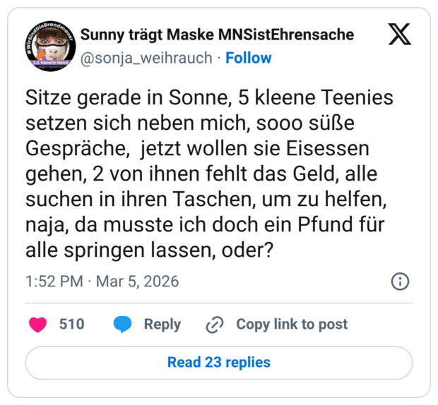Sitze gerade in Sonne, 5 kleene Teenies setzen sich neben mich, sooo süße Gespräche, jetzt wollen sie Eisessen gehen, 2 von ihnen fehlt das Geld, alle suchen in ihren Taschen, um zu helfen, naja, da musste ich doch ein Pfund für alle springen lassen, oder?