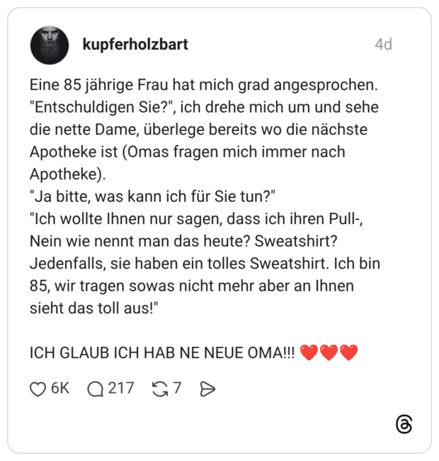 Eine 85 jährige Frau hat mich grad angesprochen. "Entschuldigen Sie?", ich drehe mich um und sehe die nette Dame, überlege bereits wo die nächste Apotheke ist (Omas fragen mich immer nach Apotheke). "Ja bitte, was kann ich für Sie tun?" "Ich wollte Ihnen nur sagen, dass ich ihren Pull-, Nein wie nennt man das heute? Sweatshirt? Jedenfalls, sie haben ein tolles Sweatshirt. Ich bin 85, wir tragen sowas nicht mehr aber an Ihnen sieht das toll aus!" ICH GLAUB ICH HAB NE NEUE OMA!!! ❤️❤️❤️ 1 / 2