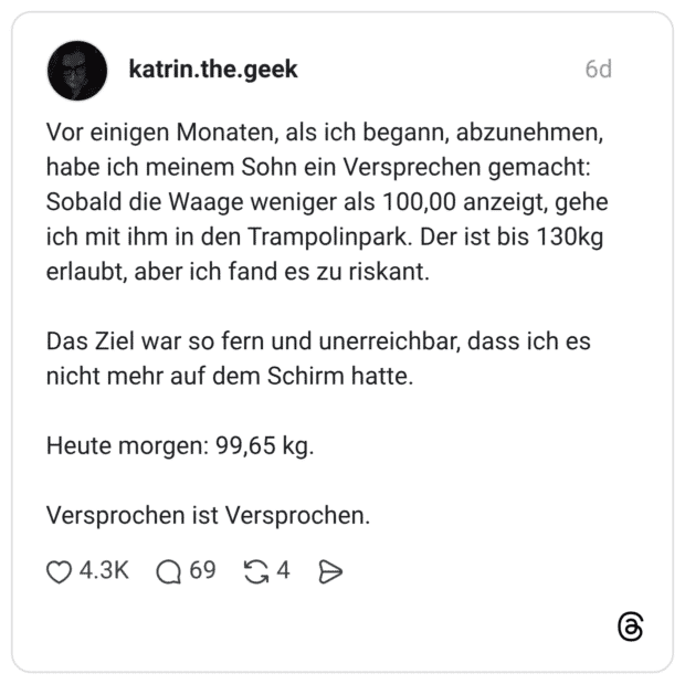 Vor einigen Monaten, als ich begann, abzunehmen, habe ich meinem Sohn ein Versprechen gemacht: Sobald die Waage weniger als 100,00 anzeigt, gehe ich mit ihm in den Trampolinpark. Der ist bis 130kg erlaubt, aber ich fand es zu riskant. Das Ziel war so fern und unerreichbar, dass ich es nicht mehr auf dem Schirm hatte. Heute morgen: 99,65 kg. Versprochen ist Versprochen