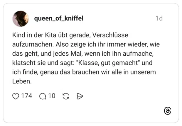 Kind in der Kita übt gerade, Verschlüsse aufzumachen. Also zeige ich ihr immer wieder, wie das geht, und jedes Mal, wenn ich ihn aufmache, klatscht sie und sagt: "Klasse, gut gemacht" und ich finde, genau das brauchen wir alle in unserem Leben.