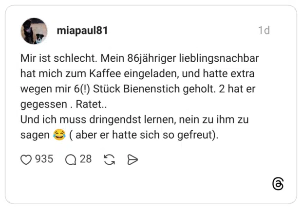 Mir ist schlecht. Mein 86jähriger lieblingsnachbar hat mich zum Kaffee eingeladen, und hatte extra wegen mir 6(!) Stück Bienenstich geholt. 2 hat er gegessen . Ratet.. Und ich muss dringendst lernen, nein zu ihm zu sagen 😂 ( aber er hatte sich so gefreut).
