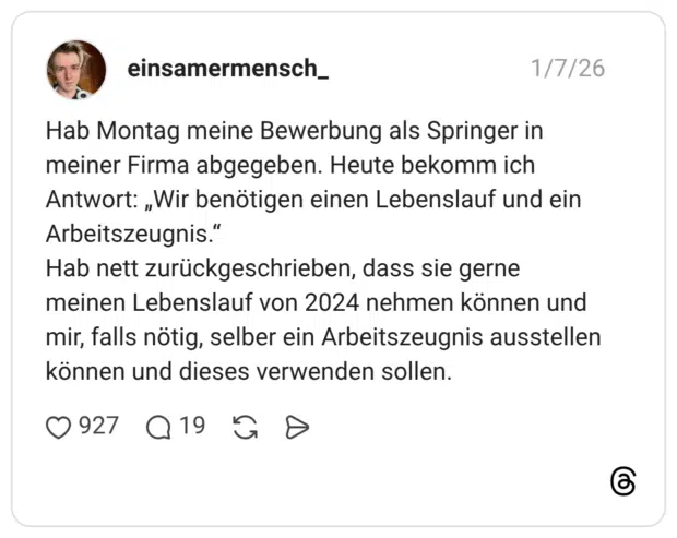 Hab Montag meine Bewerbung als Springer in meiner Firma abgegeben. Heute bekomm ich Antwort: „Wir benötigen einen Lebenslauf und ein Arbeitszeugnis.“ Hab nett zurückgeschrieben, dass sie gerne meinen Lebenslauf von 2024 nehmen können und mir, falls nötig, selber ein Arbeitszeugnis ausstellen können und dieses verwenden sollen.