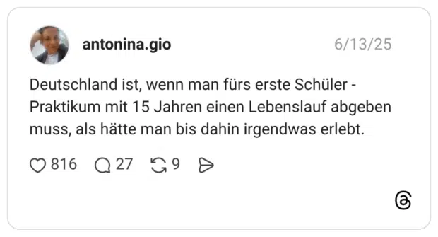 Deutschland ist, wenn man fürs erste Schüler - Praktikum mit 15 Jahren einen Lebenslauf abgeben muss, als hätte man bis dahin irgendwas erlebt.
