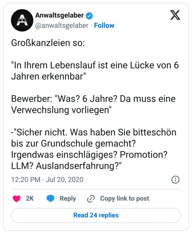 Großkanzleien so: "In Ihrem Lebenslauf ist eine Lücke von 6 Jahren erkennbar" Bewerber: "Was? 6 Jahre? Da muss eine Verwechslung vorliegen" -"Sicher nicht. Was haben Sie bitteschön bis zur Grundschule gemacht? Irgendwas einschlägiges? Promotion? LLM? Auslandserfahrung?"