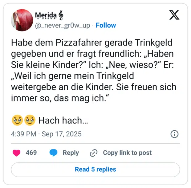 Habe dem Pizzafahrer gerade Trinkgeld gegeben und er fragt freundlich: „Haben Sie kleine Kinder?“ Ich: „Nee, wieso?“ Er: „Weil ich gerne mein Trinkgeld weitergebe an die Kinder. Sie freuen sich immer so, das mag ich.“ 🥹🥹 Hach hach…