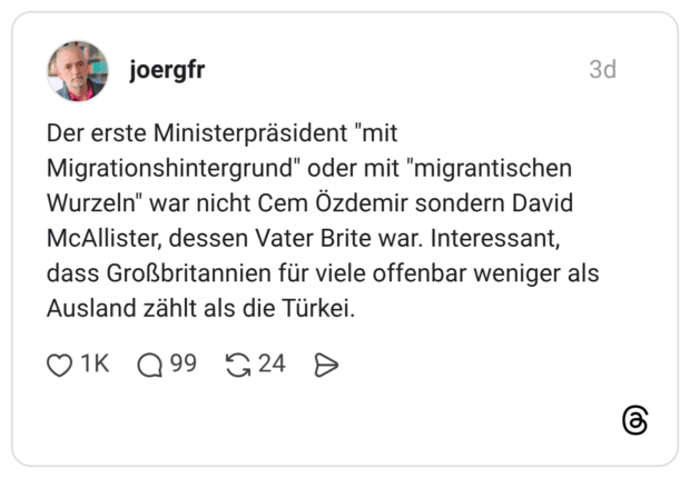 Der erste Ministerpräsident "mit Migrationshintergrund" oder mit "migrantischen Wurzeln" war nicht Cem Özdemir sondern David McAllister, dessen Vater Brite war. Interessant, dass Großbritannien für viele offenbar weniger als Ausland zählt als die Türkei.