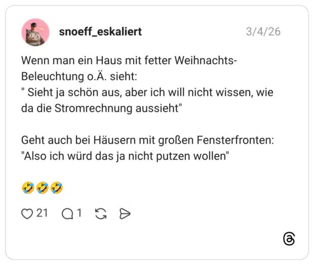 Wenn man ein Haus mit fetter Weihnachts- Beleuchtung o.Ä. sieht: " Sieht ja schön aus, aber ich will nicht wissen, wi da die Stromrechnung aussieht" Geht auch bei Häusern mit großen Fensterfronter "Also ich würd das ja nicht putzen wollen"
