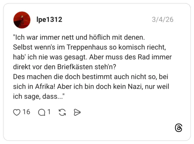 "Ich war immer nett und höflich mit denen. Selbst wenn's im Treppenhaus so komisch riecht, hab' ich nie was gesagt. Aber muss des Rad immer direkt vor den Briefkästen steh'n? Des machen die doch bestimmt auch nicht so, bei sich in Afrika! Aber ich bin doch kein Nazi, nur weil ich sage, dass..."