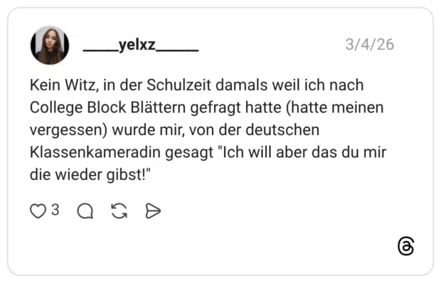 Kein Witz, in der Schulzeit damals weil ich nach College Block Blättern gefragt hatte (hatte meinen vergessen) wurde mir, von der deutschen Klassenkameradin gesagt "Ich will aber das du mir die wieder gibst!"