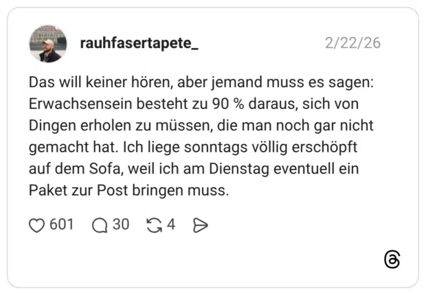 Das will keiner hören, aber jemand muss es sagen: Erwachsensein besteht zu 90 % daraus, sich von Dingen erholen zu müssen, die man noch gar nicht gemacht hat. Ich liege sonntags völlig erschöpft auf dem Sofa, weil ich am Dienstag eventuell ein Paket zur Post bringen muss. •