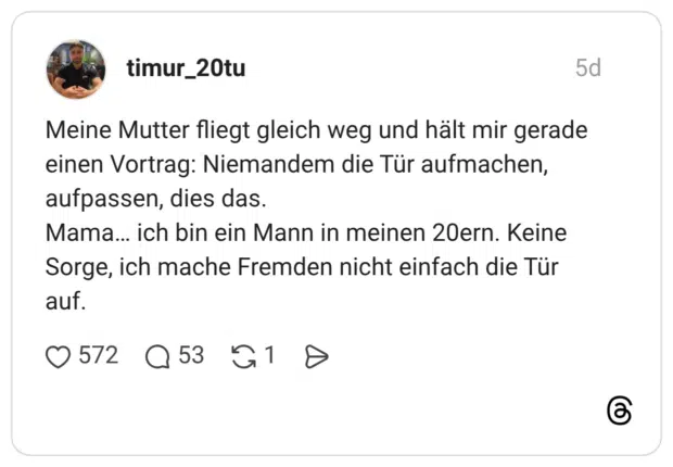 Meine Mutter fliegt gleich weg und hält mir gerade einen Vortrag: Niemandem die Tür aufmachen, aufpassen, dies das. Mama... ich bin ein Mann in meinen 20ern. Keine Sorge, ich mache Fremden nicht einfach die Tür auf.