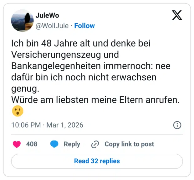 Ich bin 48 Jahre alt und denke bei Versicherungenszeug und Bankangelegenheiten immernoch: nee dafür bin ich noch nicht erwachsen genug. Würde am liebsten meine Eltern anrufen.