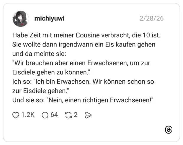Habe Zeit mit meiner Cousine verbracht, die 10 ist. Sie wollte dann irgendwann ein Eis kaufen gehen und da meinte sie: "Wir brauchen aber einen Erwachsenen, um zur Eisdiele gehen zu können." Ich so: "Ich bin Erwachsen. Wir können schon so zur Eisdiele gehen.' Und sie so: "Nein, einen richtigen Erwachsenen!"