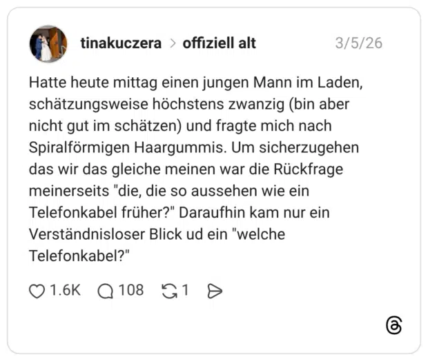 Hatte heute mittag einen jungen Mann im Laden, schätzungsweise höchstens zwanzig (bin aber nicht gut im schätzen) und fragte mich nach Spiralförmigen Haargummis. Um sicherzugehen das wir das gleiche meinen war die Rückfrage meinerseits "die, die so aussehen wie ein Telefonkabel früher?" Daraufhin kam nur ein Verständnisloser Blick ud ein "welche Telefonkabel?"