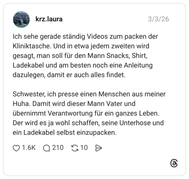 Ich sehe gerade ständig Videos zum packen der Kliniktasche. Und in etwa jedem zweiten wird gesagt, man soll für den Mann Snacks, Shirt, Ladekabel und am besten noch eine Anleitung dazulegen, damit er auch alles findet. Schwester, ich presse einen Menschen aus meiner Huha. Damit wird dieser Mann Vater und übernimmt Verantwortung für ein ganzes Leben. Der wird es ja wohl schaffen, seine Unterhose und ein Ladekabel selbst einzupacken.
