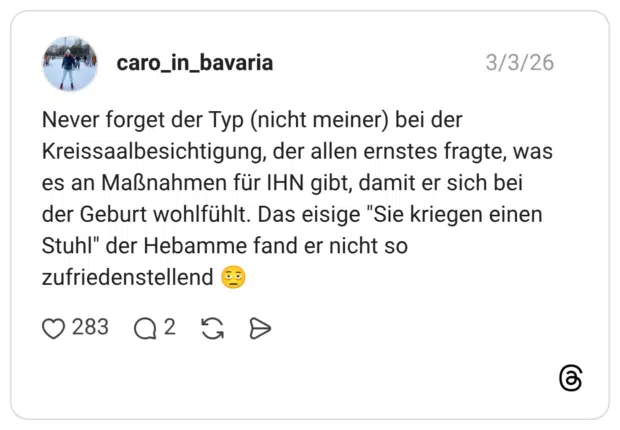 Never forget der Typ (nicht meiner) bei der Kreissaalbesichtigung, der allen ernstes fragte, was es an Maßnahmen für IHN gibt, damit er sich bei der Geburt wohlfühlt. Das eisige "Sie kriegen einen Stuhl" der Hebamme fand er nicht so zufriedenstellend