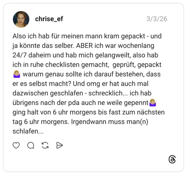 Also ich hab für meinen mann kram gepackt - und ja könnte das selber. ABER ich war wochenlang 24/7 daheim und hab mich gelangweilt, also hab ich in ruhe checklisten gemacht, geprüft, gepackt warum genau sollte ich darauf bestehen, dass er es selbst macht? Und omg er hat auch mal dazwischen geschlafen - schrecklich... ich hab übrigens nach der pda auch ne weile gepennt ging halt von 6 uhr morgens bis fast zum nächsten tag 6 uhr morgens. Irgendwann muss man(n) schlafen...