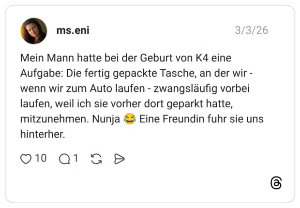 Mein Mann hatte bei der Geburt von K4 eine Aufgabe: Die fertig gepackte Tasche, an der wir -wenn wir zum Auto laufen - zwangsläufig vorbei laufen, weil ich sie vorher dort geparkt hatte, mitzunehmen. Nunja Eine Freundin fuhr sie uns hinterher.