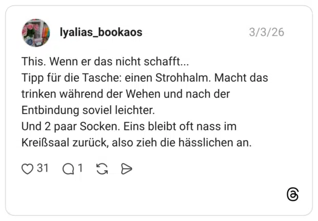This. Wenn er das nicht schafft... Tipp für die Tasche: einen Strohhalm. Macht das trinken während der Wehen und nach der Entbindung soviel leichter. Und 2 paar Socken. Eins bleibt oft nass im Kreißsaal zurück, also zieh die hässlichen an.