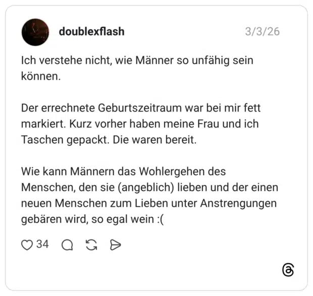 Ich verstehe nicht, wie Männer so unfähig sein können. Der errechnete Geburtszeitraum war bei mir fett markiert. Kurz vorher haben meine Frau und ich Taschen gepackt. Die waren bereit. Wie kann Männern das Wohlergehen des Menschen, den sie (angeblich) lieben und der einen neuen Menschen zum Lieben unter Anstrengungen gebären wird, so egal wein :(