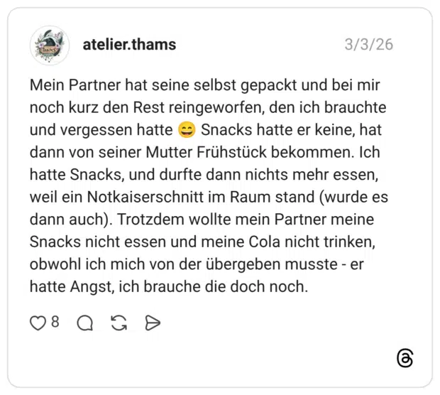 Mein Partner hat seine selbst gepackt und bei mir noch kurz den Rest reingeworfen, den ich brauchte und vergessen hatte Snacks hatte er keine, hat dann von seiner Mutter Frühstück bekommen. Ich hatte Snacks, und durfte dann nichts mehr essen, weil ein Notkaiserschnitt im Raum stand (wurde es dann auch). Trotzdem wollte mein Partner meine Snacks nicht essen und meine Cola nicht trinken, obwohl ich mich von der übergeben musste - er hatte Angst, ich brauche die doch noch.