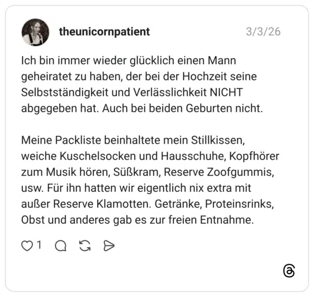 Ich bin immer wieder glücklich einen Mann geheiratet zu haben, der bei der Hochzeit seine Selbstständigkeit und Verlässlichkeit NICHT abgegeben hat. Auch bei beiden Geburten nicht. Meine Packliste beinhaltete mein Stillkissen, weiche Kuschelsocken und Hausschuhe, Kopfhörer zum Musik hören, Süßkram, Reserve Zoofgummis, usw. Für ihn hatten wir eigentlich nix extra mit außer Reserve Klamotten. Getränke, Proteinsrinks, Obst und anderes gab es zur freien Entnahme.