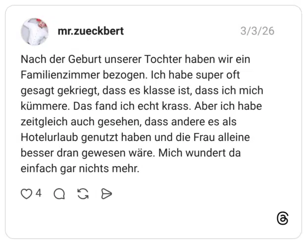 Nach der Geburt unserer Tochter haben wir ein Familienzimmer bezogen. Ich habe super oft gesagt gekriegt, dass es klasse ist, dass ich mich kümmere. Das fand ich echt krass. Aber ich habe zeitgleich auch gesehen, dass andere es als Hotelurlaub genutzt haben und die Frau alleine besser dran gewesen wäre. Mich wundert da einfach gar nichts mehr.