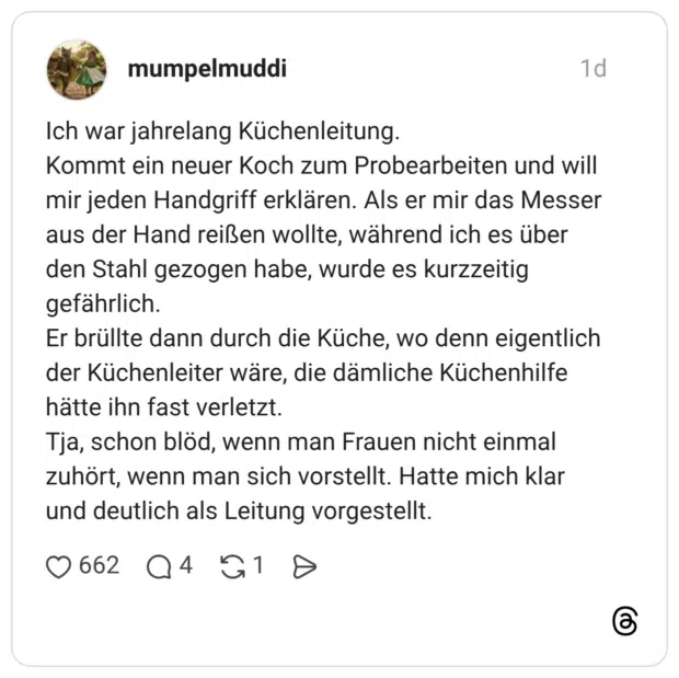 Ich war jahrelang Küchenleitung. Kommt ein neuer Koch zum Probearbeiten und will mir jeden Handgriff erklären. Als er mir das Messer aus der Hand reißen wollte, während ich es über den Stahl gezogen habe, wurde es kurzzeitig gefährlich. Er brüllte dann durch die Küche, wo denn eigentlich der Küchenleiter wäre, die dämliche Küchenhilfe hätte ihn fast verletzt. Tja, schon blöd, wenn man Frauen nicht einmal zuhört, wenn man sich vorstellt. Hatte mich klar und deutlich als Leitung vorgestellt.