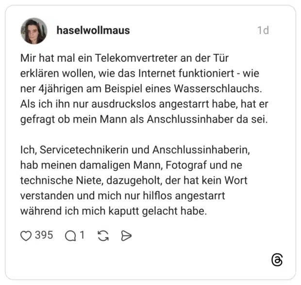 Mir hat mal ein Telekomvertreter an der Tür erklären wollen, wie das Internet funktioniert - wie ner 4jährigen am Beispiel eines Wasserschlauchs. Als ich ihn nur ausdruckslos angestarrt habe, hat er gefragt ob mein Mann als Anschlussinhaber da sei. Ich, Servicetechnikerin und Anschlussinhaberin, hab meinen damaligen Mann, Fotograf und ne technische Niete, dazugeholt, der hat kein Wort verstanden und mich nur hilflos angestarrt während ich mich kaputt gelacht habe.