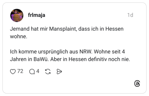 Jemand hat mir Mansplaint, dass ich in Hessen wohne. Ich komme ursprünglich aus NRW. Wohne seit 4 Jahren in BaWü. Aber in Hessen definitiv noch nie.
