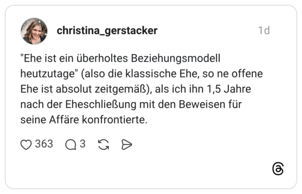 "Ehe ist ein überholtes Beziehungsmodell heutzutage" (also die klassische Ehe, so ne offene Ehe ist absolut zeitgemäß), als ich ihn 1,5 Jahre nach der Eheschließung mit den Beweisen für seine Affäre konfrontierte.