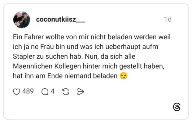 Ein Fahrer wollte von mir nicht beladen werden weil ich ja ne Frau bin und was ich ueberhaupt aufm Stapler zu suchen hab. Nun, da sich alle Maennlichen Kollegen hinter mich gestellt haben, hat ihn am Ende niemand beladen