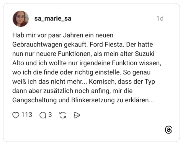 Hab mir vor paar Jahren ein neuen Gebrauchtwagen gekauft. Ford Fiesta. Der hatte nun nur neuere Funktionen, als mein alter Suzuki Alto und ich wollte nur irgendeine Funktion wissen, wo ich die finde oder richtig einstelle. So genau weiß ich das nicht mehr... Komisch, dass der Typ dann aber zusätzlich noch anfing, mir die Gangschaltung und Blinkersetzung zu erklären...