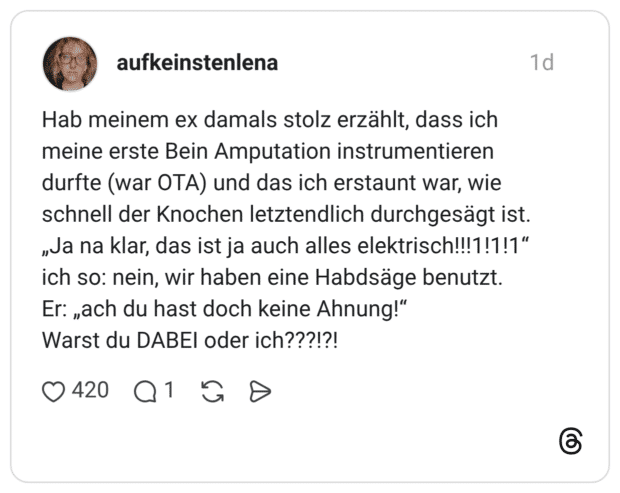 Hab meinem ex damals stolz erzählt, dass ich meine erste Bein Amputation instrumentieren durfte (war OTA) und das ich erstaunt war, wie schnell der Knochen letztendlich durchgesägt ist. „Ja na klar, das ist ja auch alles elektrisch!!!1!1!1“ ich so: nein, wir haben eine Habdsäge benutzt. Er: „ach du hast doch keine Ahnung!" Warst du DABEI oder ich???!?!