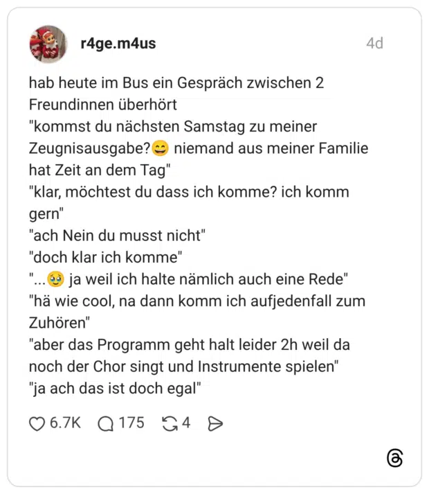 hab heute im Bus ein Gespräch zwischen 2 Freundinnen überhört "kommst du nächsten Samstag zu meiner Zeugnisausgabe? hat Zeit an dem Tag" niemand aus meiner Familie "klar, möchtest du dass ich komme? ich komm gern" "ach Nein du musst nicht" "doch klar ich komme" 11 ja weil ich halte nämlich auch eine Rede" "hä wie cool, na dann komm ich aufjedenfall zum Zuhören" "aber das Programm geht halt leider 2h weil da noch der Chor singt und Instrumente spielen" "ja ach das ist doch egal"