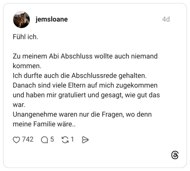 Fühl ich. Zu meinem Abi Abschluss wollte auch niemand kommen. Ich durfte auch die Abschlussrede gehalten. Danach sind viele Eltern auf mich zugekommen und haben mir gratuliert und gesagt, wie gut das war. Unangenehme waren nur die Fragen, wo denn meine Familie wäre..