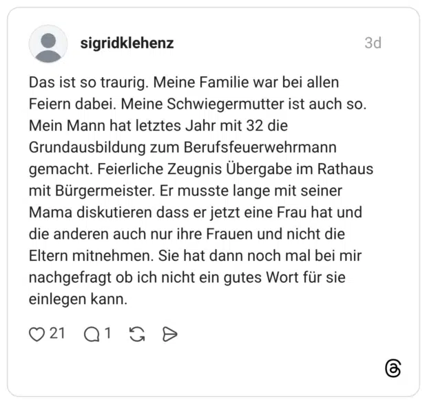 Das ist so traurig. Meine Familie war bei allen Feiern dabei. Meine Schwiegermutter ist auch so. Mein Mann hat letztes Jahr mit 32 die Grundausbildung zum Berufsfeuerwehrmann gemacht. Feierliche Zeugnis Übergabe im Rathaus mit Bürgermeister. Er musste lange mit seiner Mama diskutieren dass er jetzt eine Frau hat und die anderen auch nur ihre Frauen und nicht die Eltern mitnehmen. Sie hat dann noch mal bei mir nachgefragt ob ich nicht ein gutes Wort für sie einlegen kann.