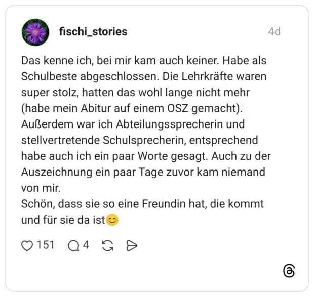 Das kenne ich, bei mir kam auch keiner. Habe als Schulbeste abgeschlossen. Die Lehrkräfte waren super stolz, hatten das wohl lange nicht mehr (habe mein Abitur auf einem OSZ gemacht). Außerdem war ich Abteilungssprecherin und stellvertretende Schulsprecherin, entsprechend habe auch ich ein paar Worte gesagt. Auch zu der Auszeichnung ein paar Tage zuvor kam niemand von mir. Schön, dass sie so eine Freundin hat, die kommt und für sie da ist