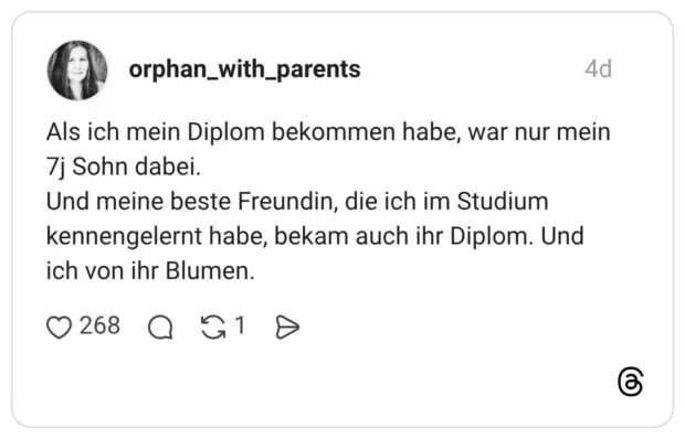 Als ich mein Diplom bekommen habe, war nur mein 7j Sohn dabei. Und meine beste Freundin, die ich im Studium kennengelernt habe, bekam auch ihr Diplom. Und ich von ihr Blumen.
