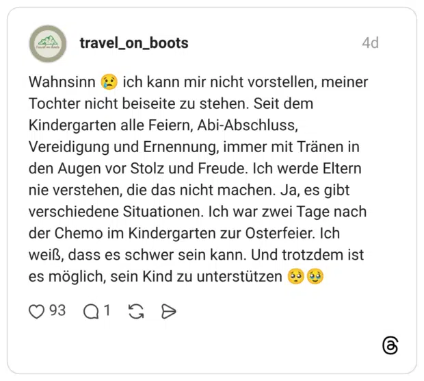 ich kann mir nicht vorstellen, meiner Wahnsinn Tochter nicht beiseite zu stehen. Seit dem Kindergarten alle Feiern, Abi-Abschluss, Vereidigung und Ernennung, immer mit Tränen in den Augen vor Stolz und Freude. Ich werde Eltern nie verstehen, die das nicht machen. Ja, es gibt verschiedene Situationen. Ich war zwei Tage nach der Chemo im Kindergarten zur Osterfeier. Ich weiß, dass es schwer sein kann. Und trotzdem ist es möglich, sein Kind zu unterstützen