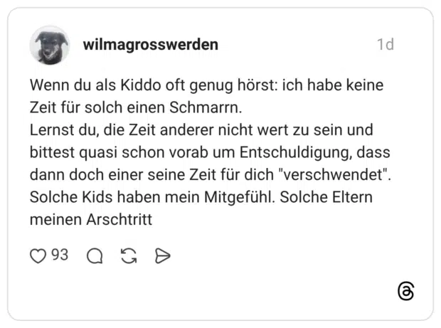 Wenn du als Kiddo oft genug hörst: ich habe keine Zeit für solch einen Schmarrn. Lernst du, die Zeit anderer nicht wert zu sein und bittest quasi schon vorab um Entschuldigung, dass dann doch einer seine Zeit für dich "verschwendet". Solche Kids haben mein Mitgefühl. Solche Eltern meinen Arschtritt