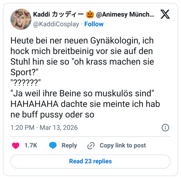 Heute bei ner neuen Gynäkologin, ich hock mich breitbeinig vor sie auf den Stuhl hin sie so "oh krass machen sie Sport?" "??????" "Ja weil ihre Beine so muskulös sind" HAHAHAHA dachte sie meinte ich hab ne buff pussy oder so